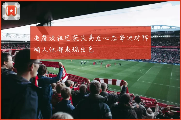 老詹谈祖巴茨交易后心态每次对阵湖人他都表现出色