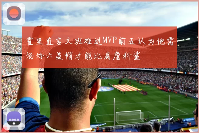 霍里直言文班难进MVP前五认为他需场均六盖帽才能比肩詹科鲨