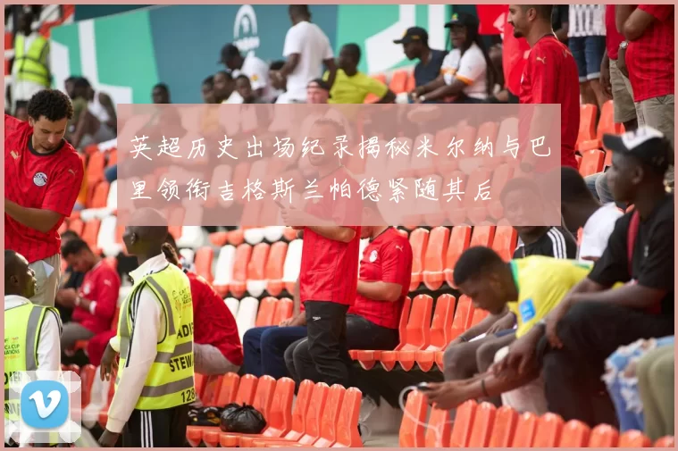 英超历史出场纪录揭秘米尔纳与巴里领衔吉格斯兰帕德紧随其后