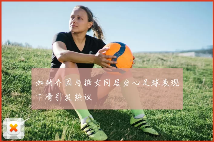 加纳乔因与捞女同居分心足球表现下滑引发热议