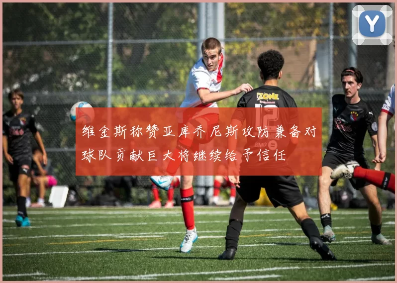 维金斯称赞亚库乔尼斯攻防兼备对球队贡献巨大将继续给予信任
