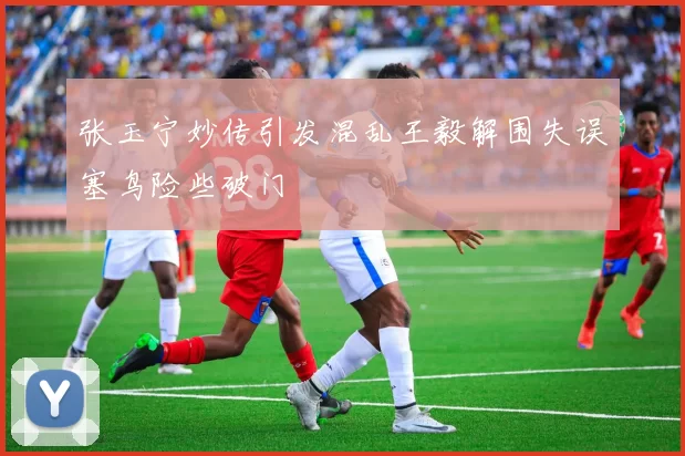 张玉宁妙传引发混乱王毅解围失误塞鸟险些破门