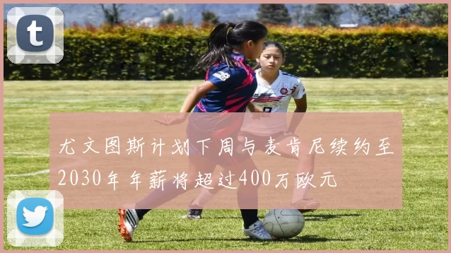 尤文图斯计划下周与麦肯尼续约至2030年年薪将超过400万欧元
