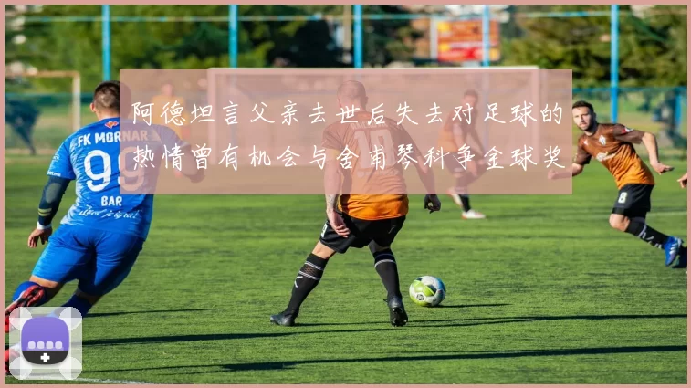阿德坦言父亲去世后失去对足球的热情曾有机会与舍甫琴科争金球奖