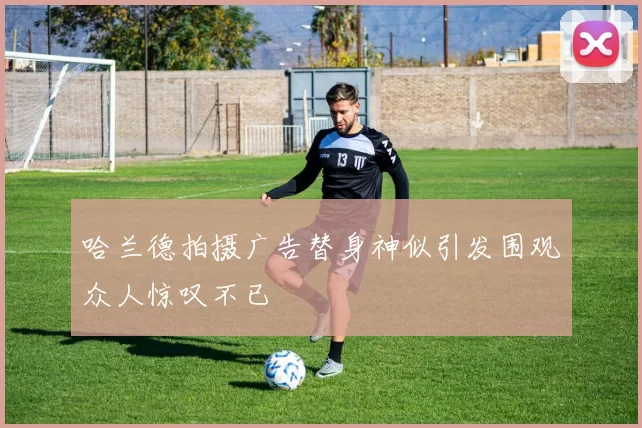 哈兰德拍摄广告替身神似引发围观众人惊叹不已