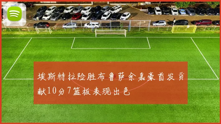 埃斯特拉险胜布鲁萨余嘉豪首发贡献10分7篮板表现出色