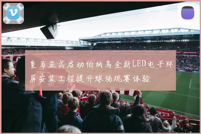 皇马正式启动伯纳乌全新LED电子环屏安装工程提升球场观赛体验