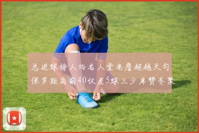 总进球榜人均名人堂老詹超越天勾保罗距离前40仅差5球三少库赞齐聚榜单